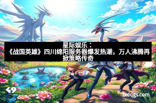 星际娱乐：《战国英雄》四川绵阳服务器爆发热潮，万人沸腾再掀策略传奇